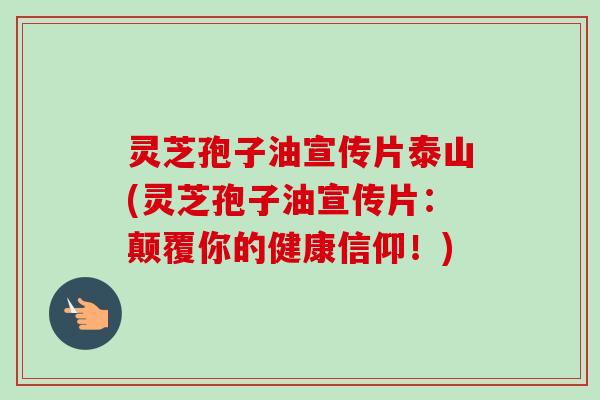 灵芝孢子油宣传片泰山(灵芝孢子油宣传片：颠覆你的健康信仰！)