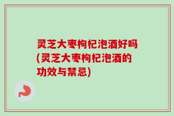 灵芝大枣枸杞泡酒好吗(灵芝大枣枸杞泡酒的功效与禁忌)