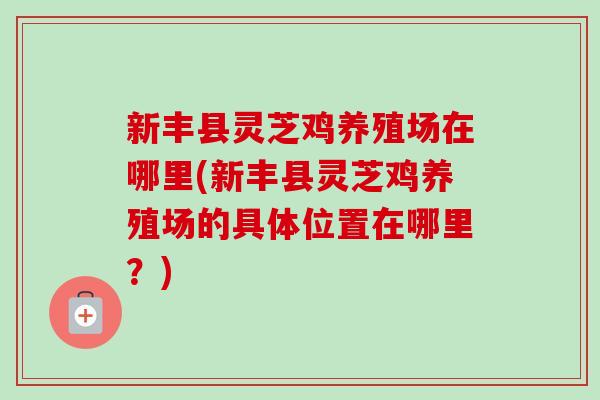 新丰县灵芝鸡养殖场在哪里(新丰县灵芝鸡养殖场的具体位置在哪里？)