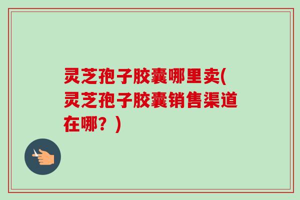 灵芝孢子胶囊哪里卖(灵芝孢子胶囊销售渠道在哪？)