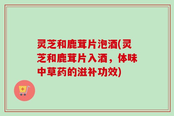 灵芝和鹿茸片泡酒(灵芝和鹿茸片入酒，体味中草药的滋补功效)