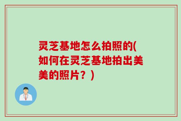 灵芝基地怎么拍照的(如何在灵芝基地拍出美美的照片？)