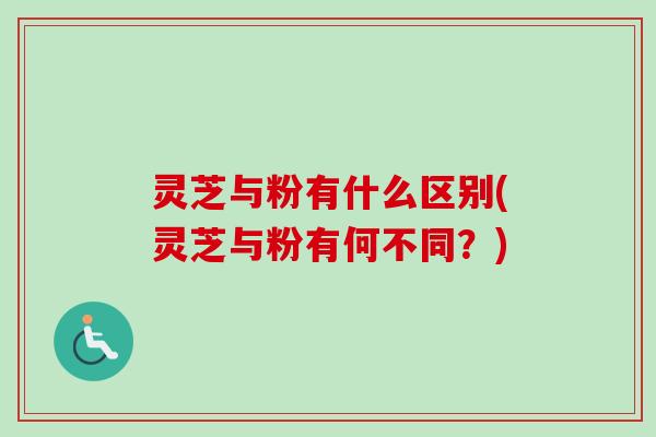 灵芝与粉有什么区别(灵芝与粉有何不同？)
