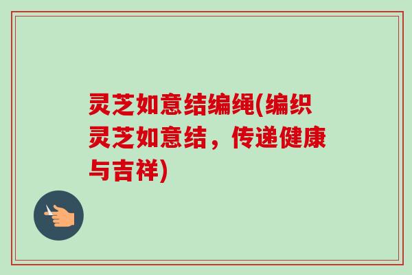 灵芝如意结编绳(编织灵芝如意结,传递健康与吉祥) 灵芝如意结编绳(编织灵芝如意结,传递健康与吉祥)