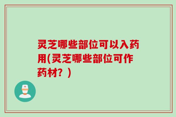 灵芝哪些部位可以入药用(灵芝哪些部位可作药材？)