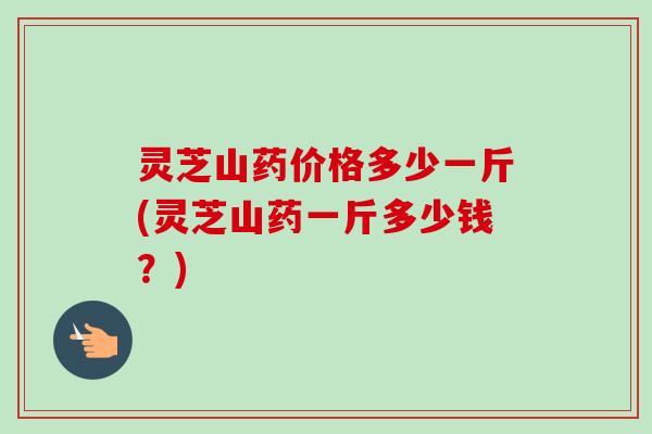 灵芝山药价格多少一斤(灵芝山药一斤多少钱？)