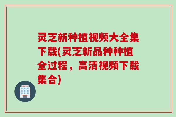灵芝新种植视频大全集下载(灵芝新品种种植全过程，高清视频下载集合)