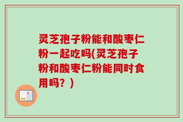 灵芝孢子粉能和酸枣仁粉一起吃吗(灵芝孢子粉和酸枣仁粉能同时食用吗？)