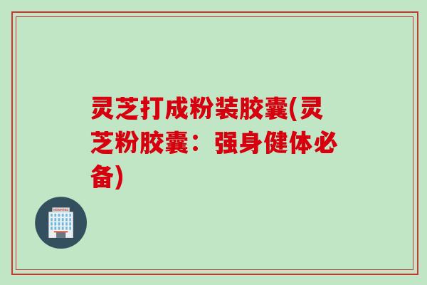 灵芝打成粉装胶囊(灵芝粉胶囊：强身健体必备)