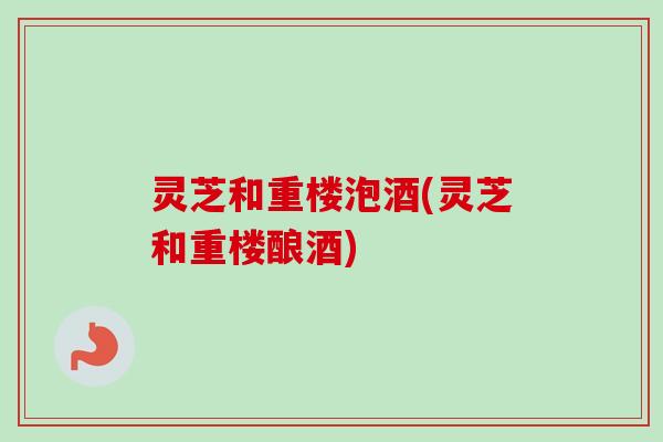 灵芝和重楼泡酒(灵芝和重楼酿酒)