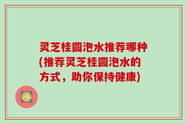 灵芝桂圆泡水推荐哪种(推荐灵芝桂圆泡水的方式，助你保持健康)