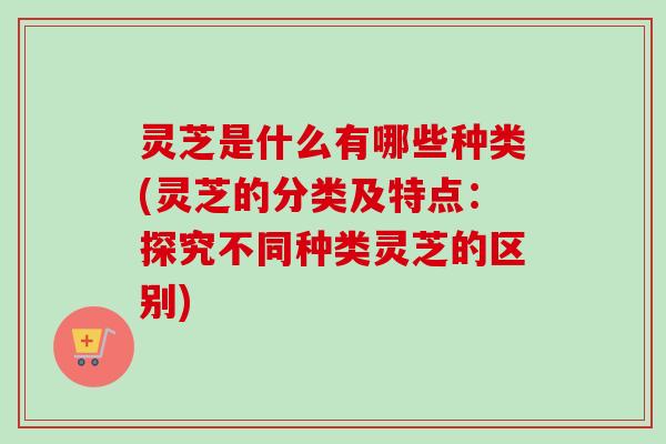 灵芝是什么有哪些种类(灵芝的分类及特点：探究不同种类灵芝的区别)