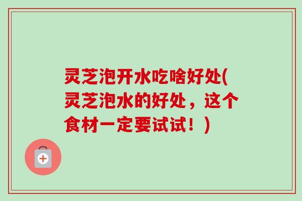 灵芝泡开水吃啥好处(灵芝泡水的好处，这个食材一定要试试！)