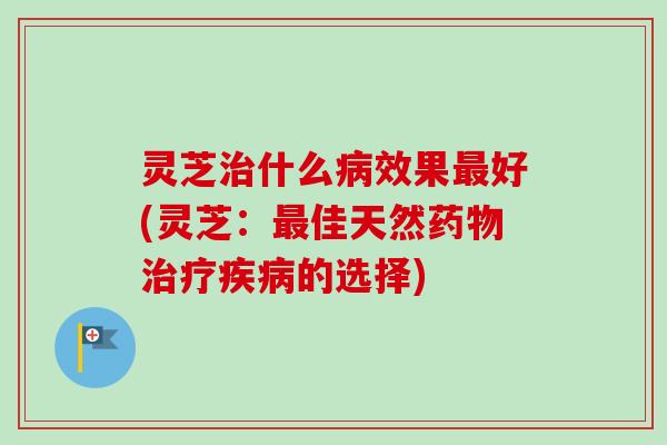 灵芝治什么病效果最好(灵芝：最佳天然药物治疗疾病的选择)