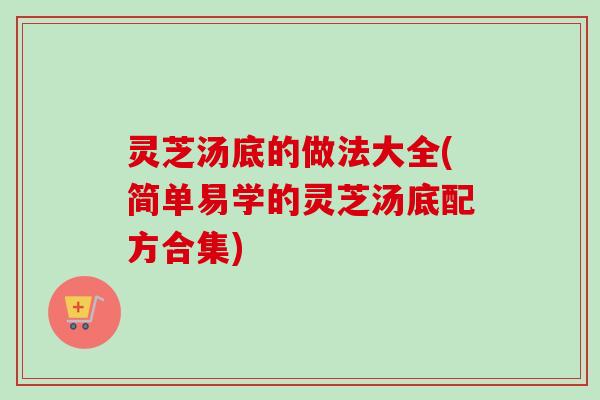 灵芝汤底的做法大全(简单易学的灵芝汤底配方合集)