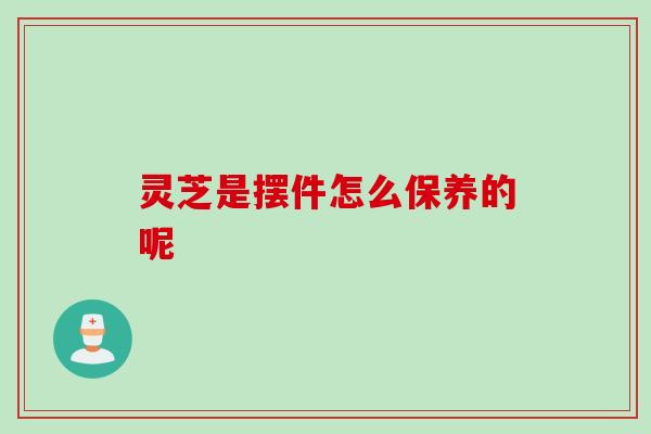 灵芝是摆件怎么保养的呢 灵芝是摆件怎么保养的呢