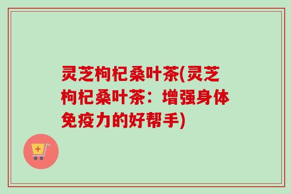 灵芝枸杞桑叶茶(灵芝枸杞桑叶茶：增强身体免疫力的好帮手)