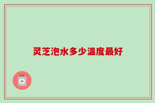 灵芝泡水多少温度最好