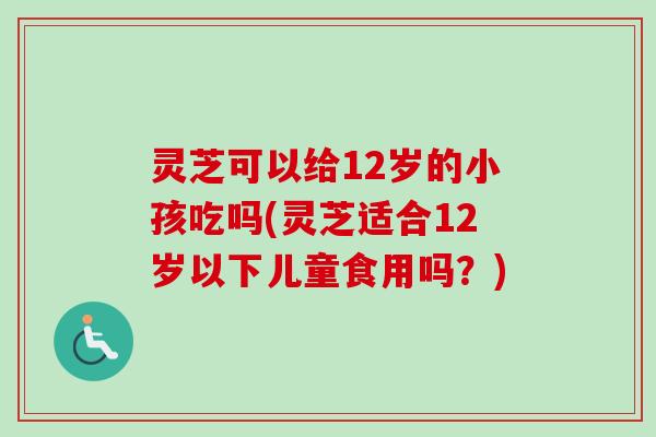 灵芝可以给12岁的小孩吃吗(灵芝适合12岁以下儿童食用吗？)