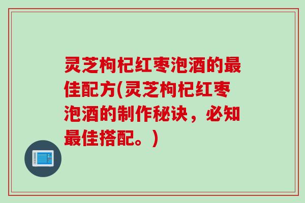 灵芝枸杞红枣泡酒的佳配方(灵芝枸杞红枣泡酒的制作秘诀，必知佳搭配。)