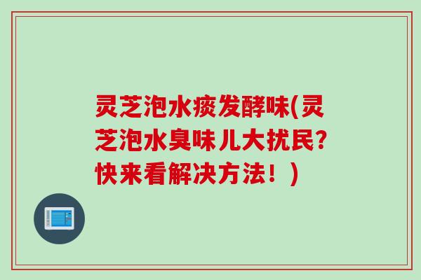 灵芝泡水痰发酵味(灵芝泡水臭味儿大扰民？快来看解决方法！)