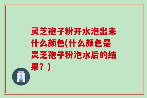 灵芝孢子粉开水泡出来什么颜色(什么颜色是灵芝孢子粉泡水后的结果？)