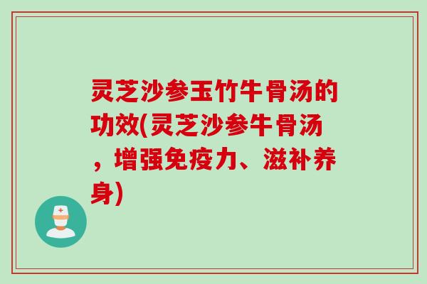 灵芝沙参玉竹牛骨汤的功效(灵芝沙参牛骨汤，增强免疫力、滋补养身)