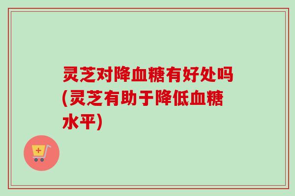 灵芝对降有好处吗(灵芝有助于降低水平)