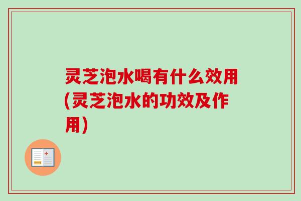 灵芝泡水喝有什么效用(灵芝泡水的功效及作用)
