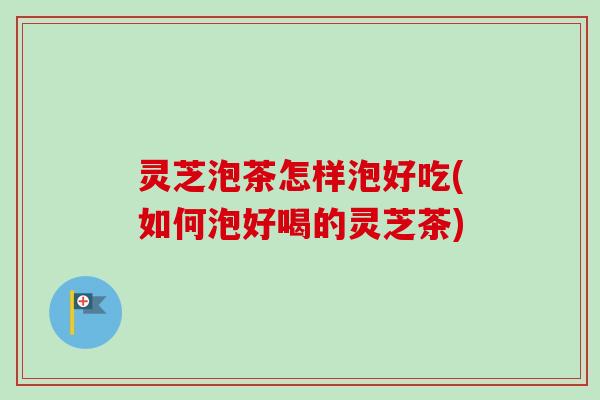 灵芝泡茶怎样泡好吃(如何泡好喝的灵芝茶)