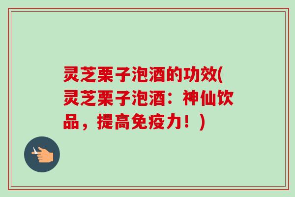 灵芝栗子泡酒的功效(灵芝栗子泡酒：神仙饮品，提高免疫力！)