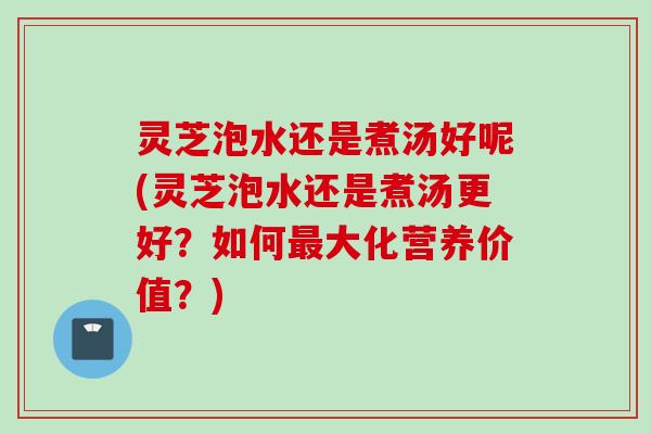灵芝泡水还是煮汤好呢(灵芝泡水还是煮汤更好？如何最大化营养价值？)