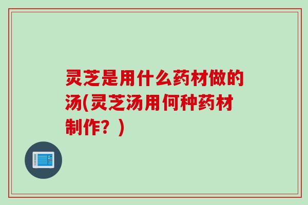 灵芝是用什么药材做的汤(灵芝汤用何种药材制作？)