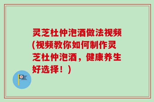 灵芝杜仲泡酒做法视频(视频教你如何制作灵芝杜仲泡酒，健康养生好选择！)