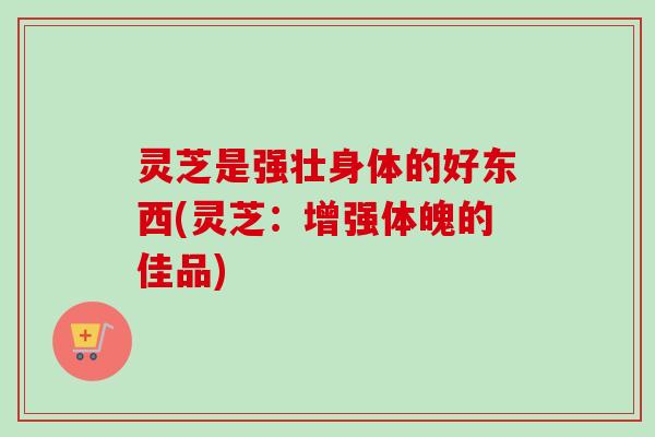 灵芝是强壮身体的好东西(灵芝：增强体魄的佳品)