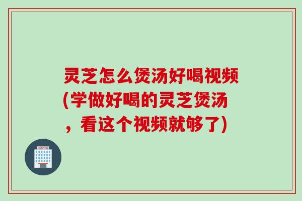 灵芝怎么煲汤好喝视频(学做好喝的灵芝煲汤，看这个视频就够了)