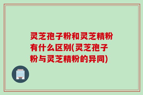 灵芝孢子粉和灵芝精粉有什么区别(灵芝孢子粉与灵芝精粉的异同)