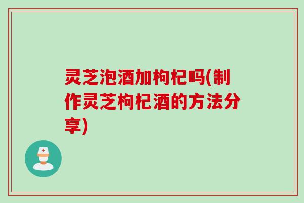 灵芝泡酒加枸杞吗(制作灵芝枸杞酒的方法分享)