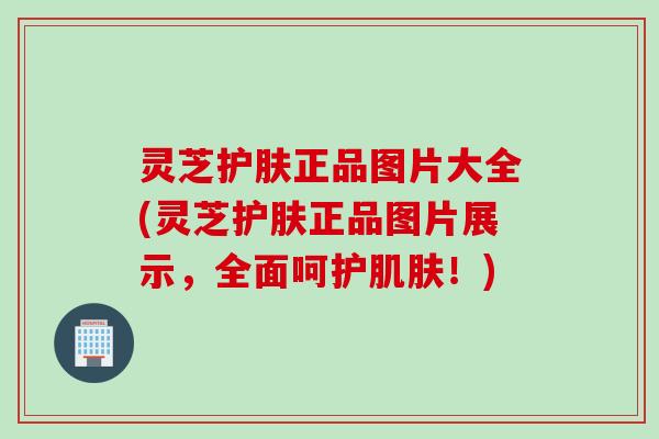 灵芝护肤正品图片大全(灵芝护肤正品图片展示，全面呵护！)