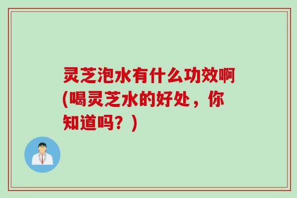 灵芝泡水有什么功效啊(喝灵芝水的好处，你知道吗？)