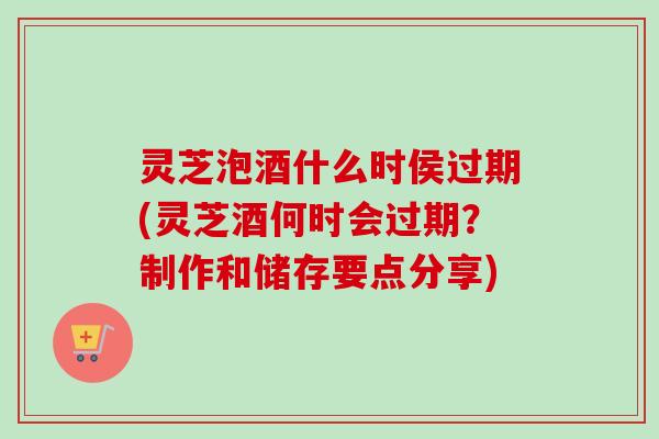 灵芝泡酒什么时侯过期(灵芝酒何时会过期？制作和储存要点分享)