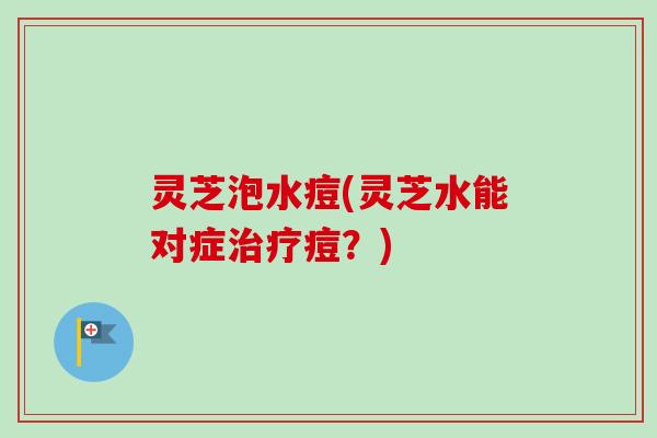 灵芝泡水痘(灵芝水能对症痘？)