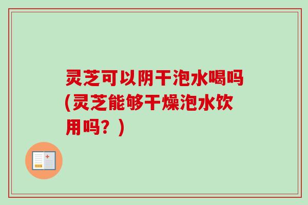 灵芝可以阴干泡水喝吗(灵芝能够干燥泡水饮用吗？)