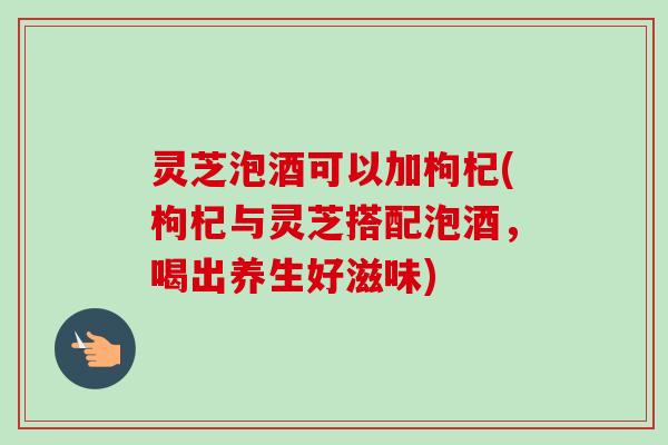 灵芝泡酒可以加枸杞(枸杞与灵芝搭配泡酒，喝出养生好滋味)