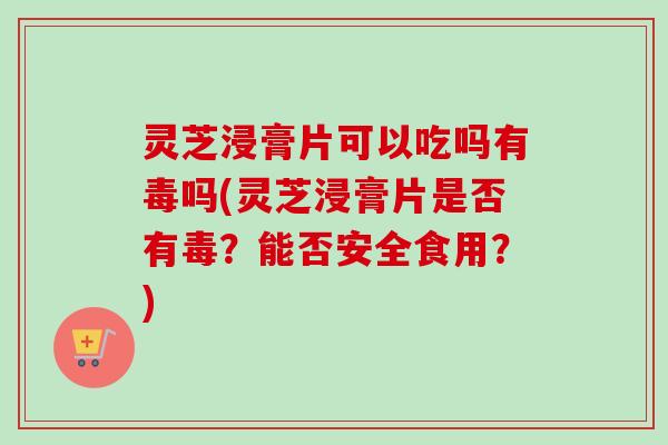 灵芝浸膏片可以吃吗有毒吗(灵芝浸膏片是否有毒？能否安全食用？)