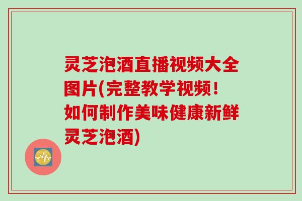 灵芝泡酒直播视频大全图片(完整教学视频！如何制作美味健康新鲜灵芝泡酒)