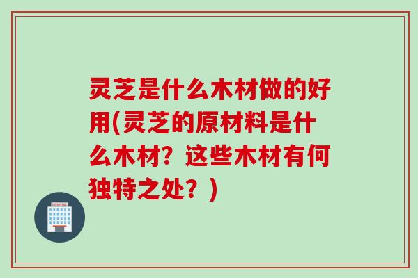 灵芝是什么木材做的好用(灵芝的原材料是什么木材？这些木材有何独特之处？)