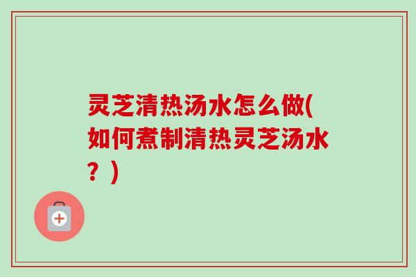 灵芝清热汤水怎么做(如何煮制清热灵芝汤水？)