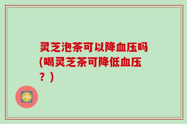灵芝泡茶可以降吗(喝灵芝茶可降低？)