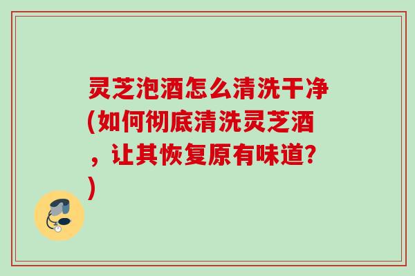 灵芝泡酒怎么清洗干净(如何彻底清洗灵芝酒，让其恢复原有味道？)